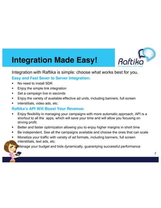 Integration Made Easy!
Integration with Raftika is simple: choose what works best for you.
Easy and Fast Sever to Server Integration:
No need to install SDK
Enjoy the simple link integration
Set a campaign live in seconds
Enjoy the variety of available effective ad units, including banners, full screen
interstitials, video ads, etc.

Raftika’s API Will Boost Your Revenue:
Enjoy flexibility in managing your campaigns with more automatic approach. API is a
shortcut to all the apps, which will save your time and will allow you focusing on
driving profit.
Better and faster optimization allowing you to enjoy higher margins in short time
Be independent. See all the campaigns available and choose the ones that can scale
Monetize your traffic with variety of ad formats, including banners, full screen
interstitials, text ads, etc.
Manage your budget and bids dynamically, guarantying successful performance
  7

 