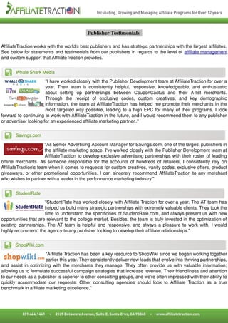  Publisher Testimonials  

AffiliateTraction works with the world's best publishers and has strategic partnerships with the largest affiliates. 
See below for statements and testimonials from our publishers in regards to the level of affiliate management 
and custom support that AffiliateTraction provides.




                       "I have worked closely with the Publisher Development team at AffiliateTraction for over a 
                       year.   Their   team   is   consistently   helpful,   responsive,   knowledgeable,   and   enthusiastic 
                       about   setting   up   partnerships   between   CouponCactus   and   their   A­list   merchants. 
                       Through   the   receipt   of   exclusive   codes,   custom   creatives,   and   key   demographic 
                       information, the team at AffiliateTraction has helped me promote their merchants in the 
                       most targeted way possible, leading to a high EPC for many of their programs. I look 
forward to continuing to work with AffiliateTraction in the future, and I would recommend them to any publisher  
or advertiser looking for an experienced affiliate marketing partner.."




                       "As Senior Advertising Account Manager for Savings.com, one of the largest publishers in 
                       the affiliate marketing space, I've worked closely with the Publisher Development team at 
                       AffiliateTraction to develop exclusive advertising partnerships with their roster of leading  
online merchants. As someone responsible for the accounts of hundreds of retailers, I consistently rely on  
AffiliateTraction's team when it comes to requests for custom creatives, vanity codes, exclusive offers, product 
giveaways, or other promotional opportunities. I can sincerely recommend AffiliateTraction to any merchant 
who wishes to partner with a leader in the performance marketing industry."




                      "StudentRate has worked closely with Affiliate Traction for over a year. The AT team has  
                      helped us build many strategic partnerships with extremely valuable clients. They took the 
                      time to understand the specificities of StudentRate.com, and always present us with new 
opportunities that are relevant to the college market. Besides, the team is truly invested in the optimization of  
existing partnerships. The AT team is helpful and responsive, and always a pleasure to work with. I would  
highly recommend the agency to any publisher looking to develop their affiliate relationships."




                       "Affiliate Traction has been a key resource to ShopWiki since we began working together 
                       earlier this year. They consistently deliver new leads that evolve into thriving partnerships, 
and assist in optimizing with the merchants they manage. They often provide us with valuable information; 
allowing us to formulate successful campaign strategies that increase revenue. Their friendliness and attention 
to our needs as a publisher is superior to other consulting groups, and we're often impressed with their ability to 
quickly   accommodate   our   requests.   Other   consulting   agencies   should   look   to   Affiliate   Traction   as   a   true 
benchmark in affiliate marketing excellence."
 