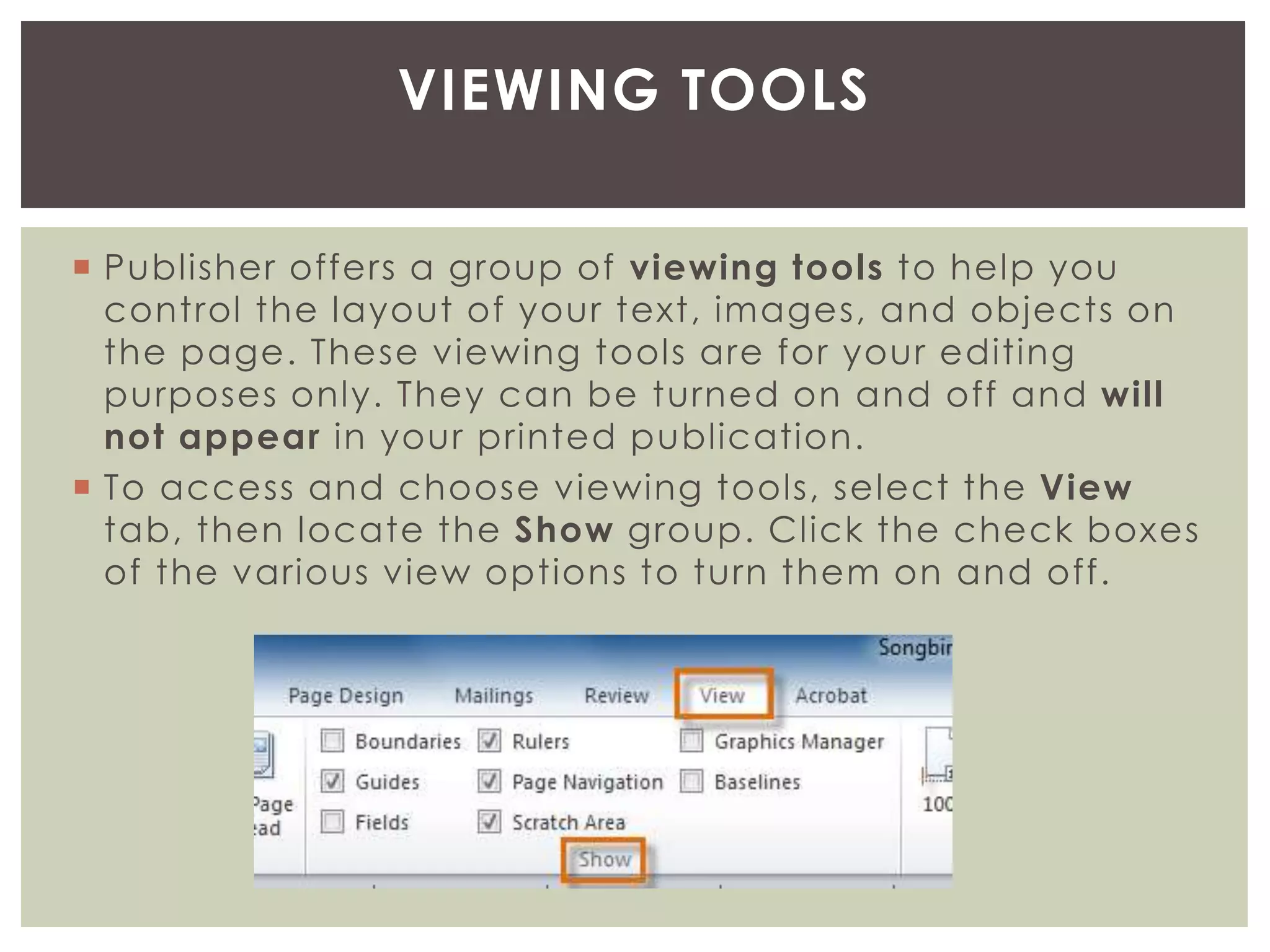  Publisher offers a group of viewing tools to help you
control the layout of your text, images, and objects on
the page. These viewing tools are for your editing
purposes only. They can be turned on and off and will
not appear in your printed publication.
 To access and choose viewing tools, select the View
tab, then locate the Show group. Click the check boxes
of the various view options to turn them on and off.
VIEWING TOOLS
 