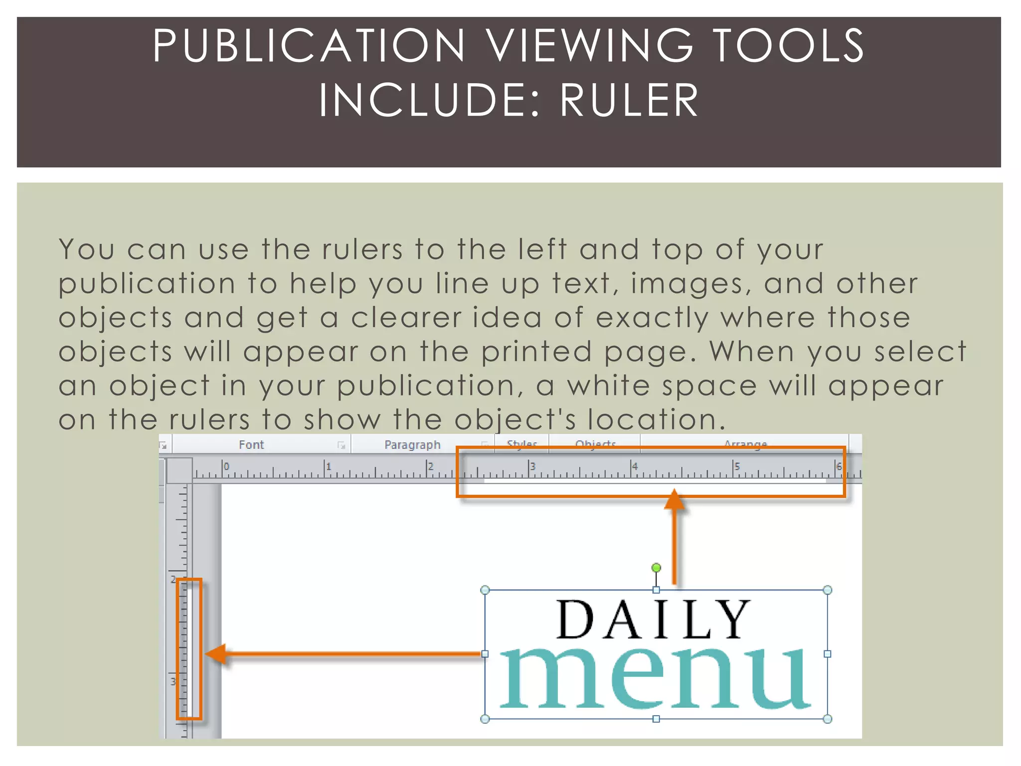 You can use the rulers to the left and top of your
publication to help you line up text, images, and other
objects and get a clearer idea of exactly where those
objects will appear on the printed page. When you select
an object in your publication, a white space will appear
on the rulers to show the object's location.
PUBLICATION VIEWING TOOLS
INCLUDE: RULER
 