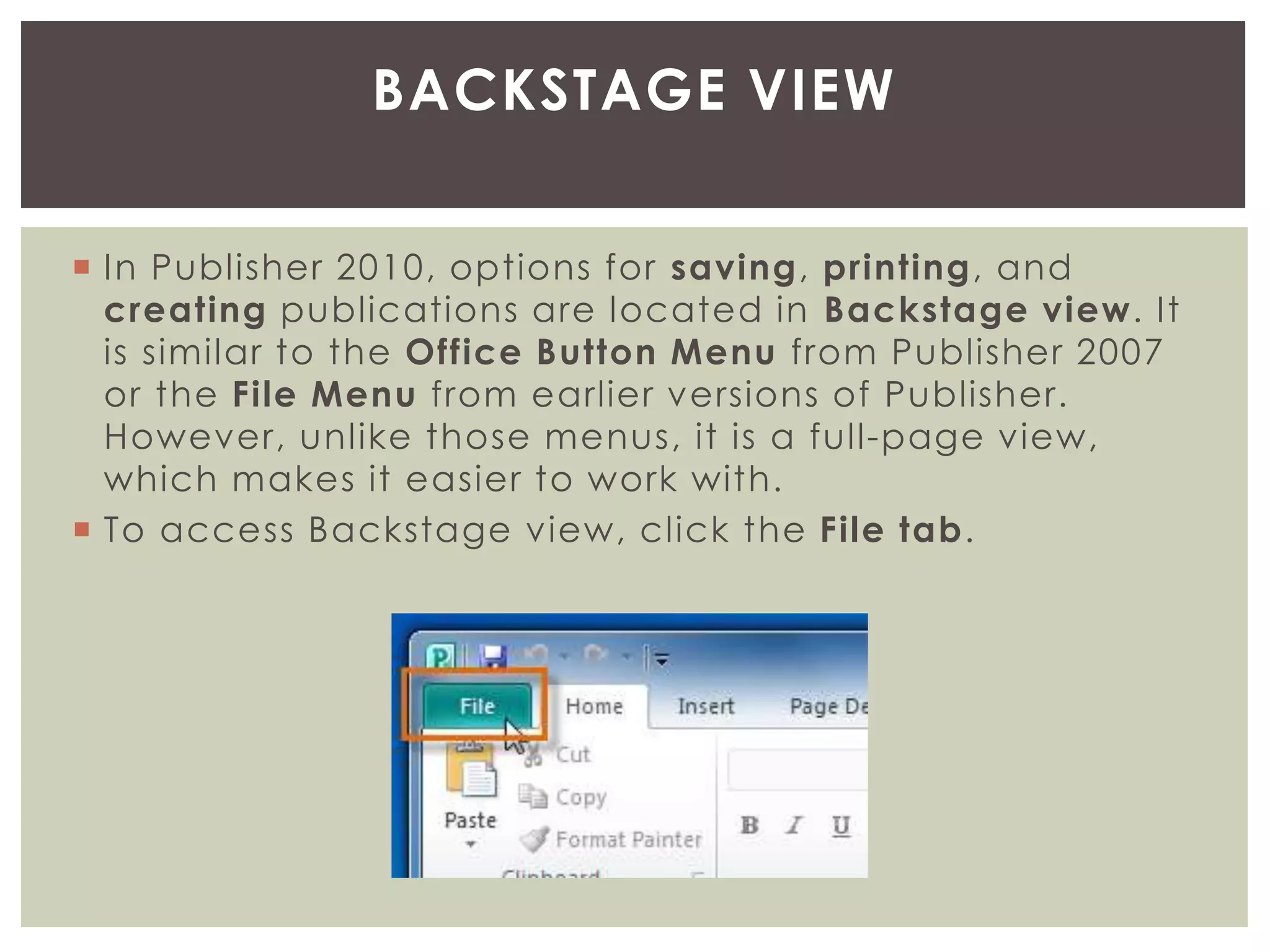  In Publisher 2010, options for saving, printing, and
creating publications are located in Backstage view. It
is similar to the Office Button Menu from Publisher 2007
or the File Menu from earlier versions of Publisher.
However, unlike those menus, it is a full-page view,
which makes it easier to work with.
 To access Backstage view, click the File tab.
BACKSTAGE VIEW
 