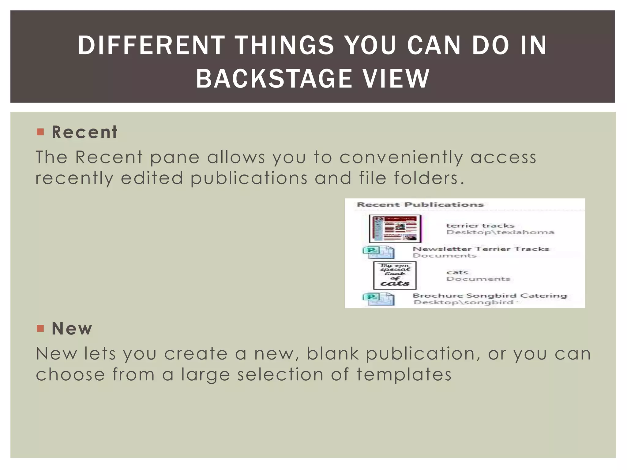  Recent
The Recent pane allows you to conveniently access
recently edited publications and file folders.
 New
New lets you create a new, blank publication, or you can
choose from a large selection of templates
DIFFERENT THINGS YOU CAN DO IN
BACKSTAGE VIEW
 