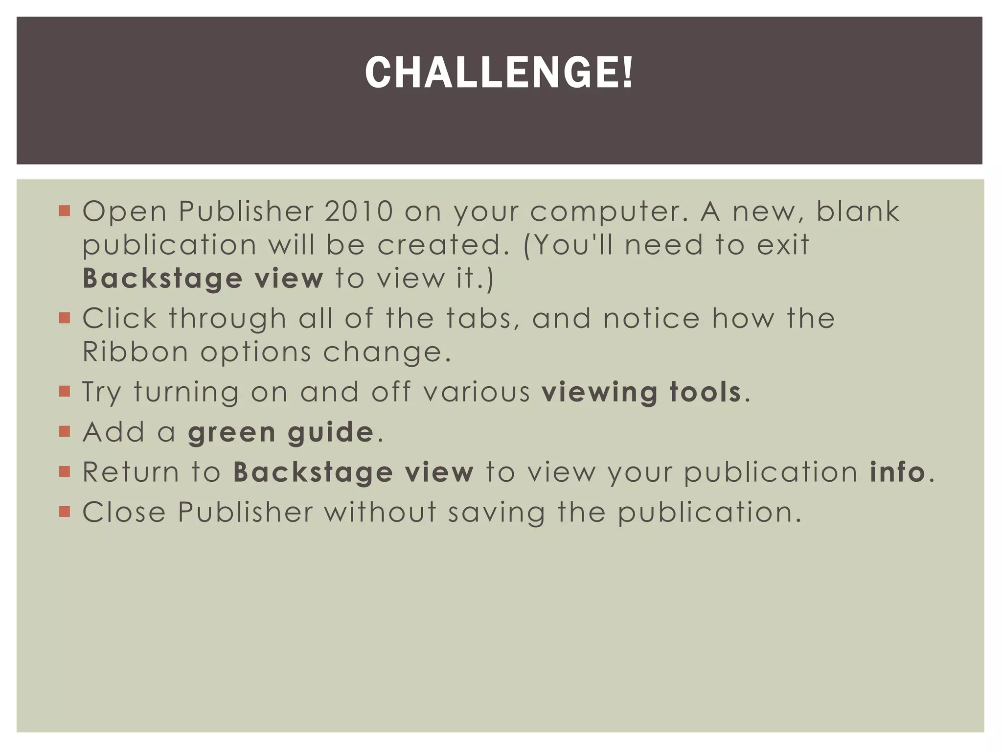  Open Publisher 2010 on your computer. A new, blank
publication will be created. (You'll need to exit
Backstage view to view it.)
 Click through all of the tabs, and notice how the
Ribbon options change.
 Try turning on and off various viewing tools.
 Add a green guide.
 Return to Backstage view to view your publication info.
 Close Publisher without saving the publication.
CHALLENGE!
 