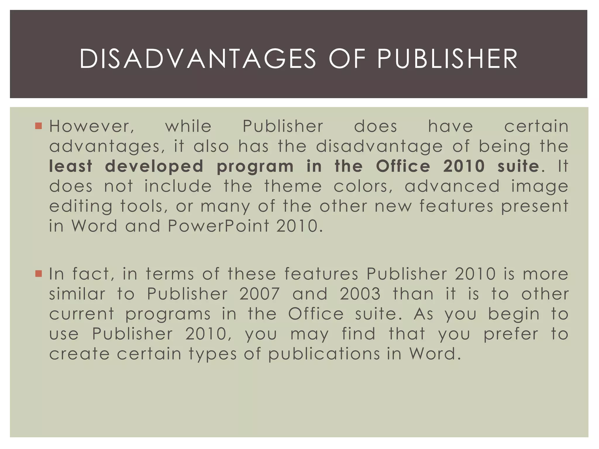  However, while Publisher does have certain
advantages, it also has the disadvantage of being the
least developed program in the Office 2010 suite. It
does not include the theme colors, advanced image
editing tools, or many of the other new features present
in Word and PowerPoint 2010.
 In fact, in terms of these features Publisher 2010 is more
similar to Publisher 2007 and 2003 than it is to other
current programs in the Office suite. As you begin to
use Publisher 2010, you may find that you prefer to
create certain types of publications in Word.
DISADVANTAGES OF PUBLISHER
 