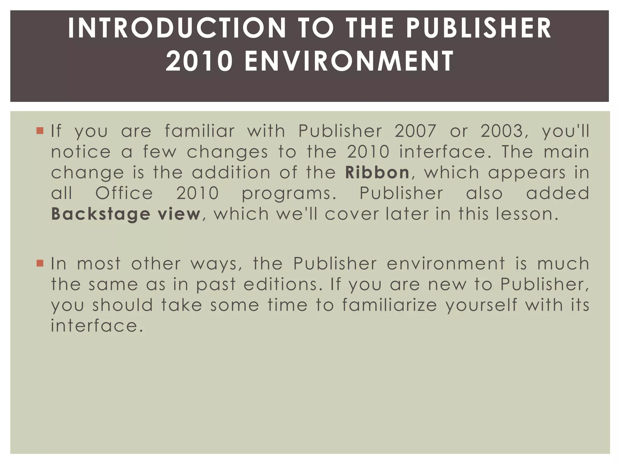  If you are familiar with Publisher 2007 or 2003, you'll
notice a few changes to the 2010 interface. The main
change is the addition of the Ribbon, which appears in
all Office 2010 programs. Publisher also added
Backstage view, which we'll cover later in this lesson.
 In most other ways, the Publisher environment is much
the same as in past editions. If you are new to Publisher,
you should take some time to familiarize yourself with its
interface.
INTRODUCTION TO THE PUBLISHER
2010 ENVIRONMENT
 