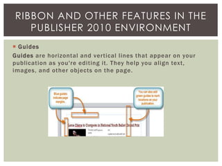  Guides
Guides are horizontal and vertical lines that appear on your
publication as you're editing it. They help you align text,
images, and other objects on the page.
RIBBON AND OTHER FEATURES IN THE
PUBLISHER 2010 ENVIRONMENT
 