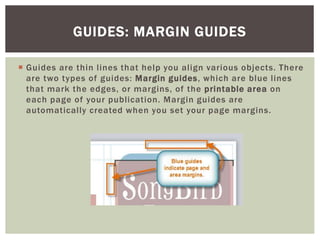  Guides are thin lines that help you align various objects. There
are two types of guides: Margin guides, which are blue lines
that mark the edges, or margins, of the printable area on
each page of your publication. Margin guides are
automatically created when you set your page margins.
GUIDES: MARGIN GUIDES
 