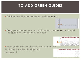  Click either the horizontal or vertical ruler.
 Drag your mouse to your publication, and release to add
the guide in the desired location.
 Your guide will be placed. You can move
it at any time by clicking and
dragging it.
TO ADD GREEN GUIDES
 