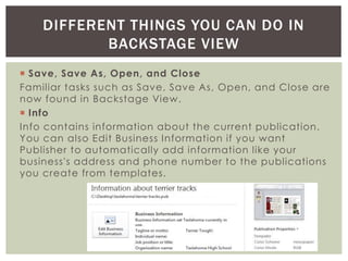  Save, Save As, Open, and Close
Familiar tasks such as Save, Save As, Open, and Close are
now found in Backstage View.
 Info
Info contains information about the current publication.
You can also Edit Business Information if you want
Publisher to automatically add information like your
business's address and phone number to the publications
you create from templates.
DIFFERENT THINGS YOU CAN DO IN
BACKSTAGE VIEW
 