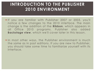  If you are familiar with Publisher 2007 or 2003, you'll
notice a few changes to the 2010 interface. The main
change is the addition of the Ribbon, which appears in
all Office 2010 programs. Publisher also added
Backstage view, which we'll cover later in this lesson.
 In most other ways, the Publisher environment is much
the same as in past editions. If you are new to Publisher,
you should take some time to familiarize yourself with its
interface.
INTRODUCTION TO THE PUBLISHER
2010 ENVIRONMENT
 