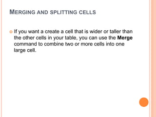 MERGING AND SPLITTING CELLS
 If you want a create a cell that is wider or taller than
the other cells in your table, you can use the Merge
command to combine two or more cells into one
large cell.
 