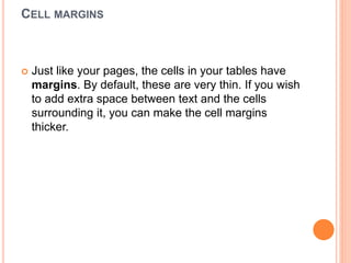 CELL MARGINS
 Just like your pages, the cells in your tables have
margins. By default, these are very thin. If you wish
to add extra space between text and the cells
surrounding it, you can make the cell margins
thicker.
 