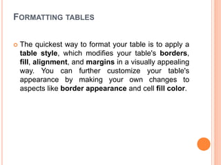 FORMATTING TABLES
 The quickest way to format your table is to apply a
table style, which modifies your table's borders,
fill, alignment, and margins in a visually appealing
way. You can further customize your table's
appearance by making your own changes to
aspects like border appearance and cell fill color.
 