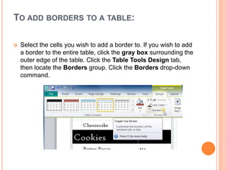 TO ADD BORDERS TO A TABLE:
 Select the cells you wish to add a border to. If you wish to add
a border to the entire table, click the gray box surrounding the
outer edge of the table. Click the Table Tools Design tab,
then locate the Borders group. Click the Borders drop-down
command.
 