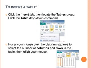TO INSERT A TABLE:
 Click the Insert tab, then locate the Tables group.
Click the Table drop-down command.
 Hover your mouse over the diagram squares to
select the number of columns and rows in the
table, then click your mouse.
 