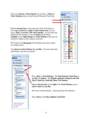 Next we’ll choose a Color Scheme for our Flyer. Click the
Color Schemes choice in the Format Publication Task Pane.




Use the elevator bar (on the right side of the Task Pane) to
move up and down the Apply a color scheme area. As you
move, click-on several of the color schemes. As you select the
different Color Schemes, you will notice that the Flyer
template on the right changes its Color Scheme to the one you
selected in Apply a color scheme on the left.

We’ll choose the Burgundy Color Scheme since these reflect
our college colors.

You choose a Color Scheme that you like. You can come back
and change it any time you desire.




                            Next, click-on Font Schemes. The Font Schemes Task Pane at
                            the left will appear. The default (original) settings for the this
                            Flyer’s fonts are Arial and Times New Roman.

                            Use the elevator bar on the right of the Font Schemes area to
                            select a font that you like.

                            We’ll stay with the default – Arial and Times New Roman.


                            Now return to the Flyer Options Task Pane




                                               9
 