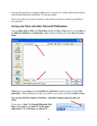 Any time that you desire to change anything we’ve covered so far, simply click-on that selection
in the Format Publications Task Pane. It’s just that simple!

We’re now ready to work more “precisely” with our Flyer, but first it would be a good idea to
save our Flyer.

Saving your Flyer and other Microsoft Publications
You can either click-on File in the Menu Bar and then on Save or Save As, or you can click-on
the little Save diskette in the button bar. Either method will bring you to the Save As screen
below.




Notice that we are saving on our Local Disk (C:) hard drive and that we have used the File
name Flyer. When you decide on a drive (on which to save), name your file and click-on Save.

You can close the Flyer Options Task Pane – and make it appear again any time you
desire.

If you want to “close” the Format Publication Task
Pane simply point to the small “X” in the upper
right corner of the Task Pane and click-on it.




                                               10
 