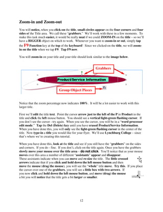 Zoom-in and Zoom-out
You will notice, when you click-on the title, small circles appear on the four corners and four
sides of the Title area. We call these “grabbers.” We’ll work with these in a few moments. To
make this task much easier, it would be really neat if we could ZOOM-IN on the title – so we’ll
have a BIGGER object on which to work. Whenever you want to zoom-in or out, simply tap
the F9 Function key at the top of the keyboard! Since we clicked-on the title, we will zoom-
in on the title when we tap F9. Tap F9 now.

You will zoom-in on your title and your title should look similar to the image below.


                                                             Grabbers
                                                             s



                                Group Object Pieces


Notice that the zoom percentage now indicates 100%. It will be a lot easier to work with this
larger title.

First we’ll edit the title text. Point the cursor arrow just to the left of the P in Product in the
title and click the left mouse button. You should see a vertical light-green flashing cursor. If
you don’t see the cursor - try again. When you see the cursor, you will be in a “word processor
edit mode.” Tap the Del (Delete) key until you have erased Product/Service Information.
When you have done this, you will only see the light-green flashing cursor in the center of the
title. Now type-in a title you would like for your flyer. We’ll use Lynchburg College – since
that’s where we’re creating this tutorial.

When you have done this, look at the title and see if you still have the “grabbers” on the sides
and corners. If you do - fine. If you don’t, click-on the title again. Once you have the grabbers
slowly move your mouse over the title area – do not click You’ll notice that as your mouse
                                                            click.
moves over this area a number of different “assistants” appear and disappear.
These assistants indicate when you can move and re-size the title. The little crossed
arrows indicate that if you click and hold down the left mouse button and then
move the mouse (drag the mouse), you will see the “whole” title move. Try this. If you place
the cursor over one of the grabbers, you will see a little box with two arrows. If
you now click and hold down the left mouse button, and move (drag) the mouse
a bit you will notice that the title gets a bit larger or smaller.




                                                12
 