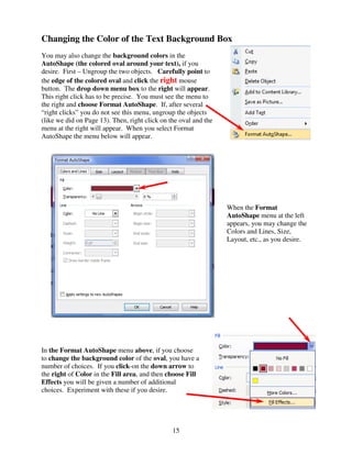 Changing the Color of the Text Background Box
You may also change the background colors in the
AutoShape (the colored oval around your text), if you
desire. First – Ungroup the two objects. Carefully point to
the edge of the colored oval and click the right mouse
button. The drop down menu box to the right will appear.
This right click has to be precise. You must see the menu to
the right and choose Format AutoShape. If, after several
“right clicks” you do not see this menu, ungroup the objects
(like we did on Page 13). Then, right click on the oval and the
menu at the right will appear. When you select Format
AutoShape the menu below will appear.




                                                                  When the Format
                                                                  AutoShape menu at the left
                                                                  appears, you may change the
                                                                  Colors and Lines, Size,
                                                                  Layout, etc., as you desire.




In the Format AutoShape menu above, if you choose
to change the background color of the oval, you have a
number of choices. If you click-on the down arrow to
the right of Color in the Fill area, and then choose Fill
Effects you will be given a number of additional
choices. Experiment with these if you desire.




                                                15
 
