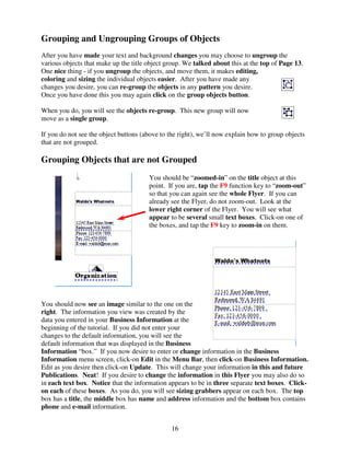 Grouping and Ungrouping Groups of Objects
After you have made your text and background changes you may choose to ungroup the
various objects that make up the title object group. We talked about this at the top of Page 13.
One nice thing - if you ungroup the objects, and move them, it makes editing,
coloring and sizing the individual objects easier. After you have made any
changes you desire, you can re-group the objects in any pattern you desire.
Once you have done this you may again click on the group objects button.

When you do, you will see the objects re-group. This new group will now
move as a single group.

If you do not see the object buttons (above to the right), we’ll now explain how to group objects
that are not grouped.

Grouping Objects that are not Grouped
                                       You should be “zoomed-in” on the title object at this
                                       point. If you are, tap the F9 function key to “zoom-out”
                                       so that you can again see the whole Flyer. If you can
                                       already see the Flyer, do not zoom-out. Look at the
                                       lower right corner of the Flyer. You will see what
                                       appear to be several small text boxes. Click-on one of
                                       the boxes, and tap the F9 key to zoom-in on them.




You should now see an image similar to the one on the
right. The information you view was created by the
data you entered in your Business Information at the
beginning of the tutorial. If you did not enter your
changes to the default information, you will see the
default information that was displayed in the Business
Information “box.” If you now desire to enter or change information in the Business
Information menu screen, click-on Edit in the Menu Bar, then click-on Business Information.
Edit as you desire then click-on Update. This will change your information in this and future
Publications. Neat! If you desire to change the information in this Flyer you may also do so
in each text box. Notice that the information appears to be in three separate text boxes. Click-
on each of these boxes. As you do, you will see sizing grabbers appear on each box. The top
box has a title, the middle box has name and address information and the bottom box contains
phone and e-mail information.


                                               16
 
