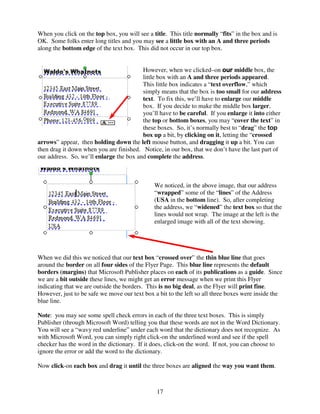 When you click on the top box, you will see a title. This title normally “fits” in the box and is
OK. Some folks enter long titles and you may see a little box with an A and three periods
along the bottom edge of the text box. This did not occur in our top box.


                                         However, when we clicked–on our middle box, the
                                         little box with an A and three periods appeared.
                                         This little box indicates a “text overflow,” which
                                         simply means that the box is too small for our address
                                         text. To fix this, we’ll have to enlarge our middle
                                         box. If you decide to make the middle box larger,
                                         you’ll have to be careful. If you enlarge it into either
                                         the top or bottom boxes, you may “cover the text” in
                                         these boxes. So, it’s normally best to “drag” the top
                                         box up a bit, by clicking on it, letting the “crossed
arrows” appear, then holding down the left mouse button, and dragging it up a bit. You can
then drag it down when you are finished. Notice, in our box, that we don’t have the last part of
our address. So, we’ll enlarge the box and complete the address.



                                               We noticed, in the above image, that our address
                                               “wrapped” some of the “lines” of the Address
                                               (USA in the bottom line). So, after completing
                                               the address, we “widened” the text box so that the
                                               lines would not wrap. The image at the left is the
                                               enlarged image with all of the text showing.




When we did this we noticed that our text box “crossed over” the thin blue line that goes
around the border on all four sides of the Flyer Page. This blue line represents the default
borders (margins) that Microsoft Publisher places on each of its publications as a guide. Since
we are a bit outside these lines, we might get an error message when we print this Flyer
indicating that we are outside the borders. This is no big deal, as the Flyer will print fine.
However, just to be safe we move our text box a bit to the left so all three boxes were inside the
blue line.

Note: you may see some spell check errors in each of the three text boxes. This is simply
Publisher (through Microsoft Word) telling you that these words are not in the Word Dictionary.
You will see a “wavy red underline” under each word that the dictionary does not recognize. As
with Microsoft Word, you can simply right click-on the underlined word and see if the spell
checker has the word in the dictionary. If it does, click-on the word. If not, you can choose to
ignore the error or add the word to the dictionary.

Now click-on each box and drag it until the three boxes are aligned the way you want them.



                                                17
 