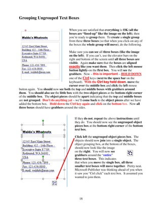Grouping Ungrouped Text Boxes

                                      When you are satisfied that everything is OK (all the
                                      boxes are “lined-up” like the image on the left), then
                                      you’re ready to group them. To create a single group
                                      from these three boxes (so that when you click-on any of
                                      the boxes the whole group will move), do the following.

                                      Make sure you can see all three boxes (like the image
                                      on the left). If you can’t, use the elevator bars on the
                                      right and bottom of the screen until all three boxes are
                                      visible. Again make sure that the boxes are aligned
                                      exactly like you want them. Then click the left mouse
                                      button lightly-on the first box. You will see the
                                      grabbers. Now – this is important – HOLD DOWN
                                      one of the Ctrl keys (next to the space bar on the
                                      keyboard). With the Ctrl key held down move the
                                                                              down,
                                      cursor over the middle box and click the left mouse
button again. You should now see both the top and middle boxes with grabbers around
them. You should also see the little box with the two object pieces at the bottom right corner
of the middle box. The object pieces should be apart indicating that the top and middle boxes
are not grouped. Don’t do anything yet – we’ll come back to the object pieces after we have
added the bottom box. Hold down the Ctrl key again and click-on the bottom box. Now all
three boxes should have grabbers around the sides.


                                          If they do not, repeat the above instructions until
                                          they do. You should now see the ungrouped object
                                          pieces box at the bottom right corner of the bottom
                                          text box.

                                          Click left the ungrouped object pieces box. The
                                          objects should now join into a single object. The
                                          object grouping box, at the bottom of the boxes,
                                          should now look like the image
                                          on the right. You will now see
                                          grabbers around the “entire”
                                          three text boxes. This indicates
                                          that when you move the single box, all three
                                          smaller text boxes will move together. Pretty neat.
                                          Microsoft Publisher was thinking ahead of you when
                                          it saw you “Ctrl click” each text box. It assumed you
                                          wanted to join them.




                                              18
 