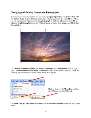 Changing and Editing Images and Photographs
You should now be in the zoomed-in view on the grouped objects that you just worked with
(on the last Page). Tap the F9 key to zoom-out so that you can view the entire Flyer. When
you can see the entire Flyer you will see a photograph in the lower left portion of the Flyer.
Click-on the photograph, then tap the F9 key to zoom-in again. Your image should look like
the one below.




Let’s assume we desire to change the image to something more appropriate with our Flyer
topic. Point somewhere in the image, and click the LEFT mouse button. This will “mark” or
“identify” the picture above – as the image we desire to replace.




                                                   Click-on Insert in the Menu Bar, and then
                                                   select Picture, and then Clip Art.




The Insert Clip Art Task Pane (at the top of the next Page) will appear on the left side of your
screen.


                                              19
 