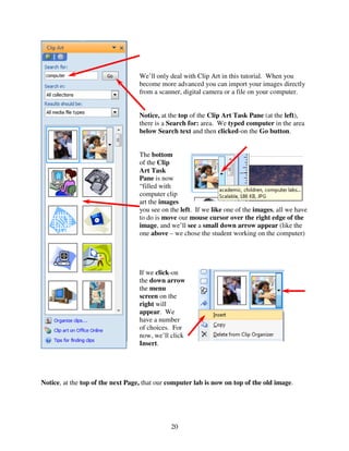 We’ll only deal with Clip Art in this tutorial. When you
                                   become more advanced you can import your images directly
                                   from a scanner, digital camera or a file on your computer.


                                   Notice, at the top of the Clip Art Task Pane (at the left),
                                   there is a Search for: area. We typed computer in the area
                                   below Search text and then clicked-on the Go button.


                                   The bottom
                                   of the Clip
                                   Art Task
                                   Pane is now
                                   “filled with
                                   computer clip
                                   art the images
                                   you see on the left. If we like one of the images, all we have
                                   to do is move our mouse cursor over the right edge of the
                                   image, and we’ll see a small down arrow appear (like the
                                   one above – we chose the student working on the computer)




                                   If we click-on
                                   the down arrow
                                   the menu
                                   screen on the
                                   right will
                                   appear. We
                                   have a number
                                   of choices. For
                                   now, we’ll click
                                   Insert.




Notice, at the top of the next Page, that our computer lab is now on top of the old image.




                                              20
 