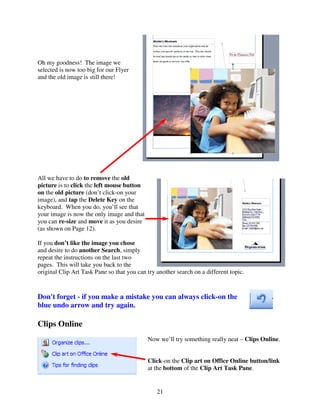Oh my goodness! The image we
selected is now too big for our Flyer
and the old image is still there!




All we have to do to remove the old
picture is to click the left mouse button
on the old picture (don’t click-on your
image), and tap the Delete Key on the
keyboard. When you do, you’ll see that
your image is now the only image and that
you can re-size and move it as you desire
(as shown on Page 12).

If you don’t like the image you chose
and desire to do another Search, simply
repeat the instructions on the last two
pages. This will take you back to the
original Clip Art Task Pane so that you can try another search on a different topic.



Don't forget - if you make a mistake you can always click-on the
blue undo arrow and try again.

Clips Online
                                            Now we’ll try something really neat – Clips Online.


                                            Click-on the Clip art on Office Online button/link
                                            at the bottom of the Clip Art Task Pane.


                                                21
 