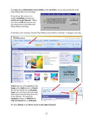 You may see an information screen similar to the one below, or you may go directly to the
Clips Online Microsoft web Page.

If you do see this screen, it is
simply reminding you that you
need to be on the Internet. When
you click-on OK the browser you
are using will go to the Microsoft
Office Online web Page.


It will take a few moments, but the Clips Online screen (below) will load – it changes every day.




Notice that one of the arrows (in the
image at the right) points to Search.
We left the default set to All media
types (you can choose the individual
media types from the drop down box
if you choose). To search for
computer images we filled-in the
Clip Art Search box as indicated.

We then clicked on the Down Arrow to the right of Search.



                                               22
 