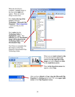 When the download is
complete, a screen similar to
the one on the right will
appear. There are several
things to notice here.

First, look at the top of the
screen it indicates:
Technology - Microsoft Clip
Organizer. This is important
– you’ll see why in a few
minutes.


Next, notice that the
Technology folder is
highlighted in gray. This
indicates that this downloaded
image will be placed in the
Technology folder under
Downloaded Clips.

You’ll have to remember that
this image is in the Clip
Organizer, Downloaded Clips,
Technology folder.


                                                       When you are ready to insert a clip
                                                       in your presentation, move your
                                                       cursor over the right side of the
                                                       image you wish to insert and click-
                                                       on the small down arrow.

                                                       Then, in the drop down menu that
                                                       appears, select Copy.




                                 After you have clicked-on Copy, close the Microsoft Clip
                                 Organizer by clicking on the small “X” in the upper right
                                 corner of the Clip Organizer screen.




                                           25
 