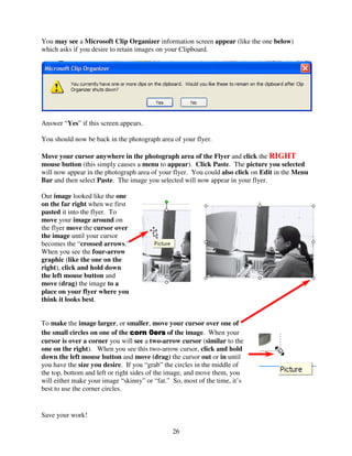 You may see a Microsoft Clip Organizer information screen appear (like the one below)
which asks if you desire to retain images on your Clipboard.




Answer “Yes” if this screen appears.

You should now be back in the photograph area of your flyer.

Move your cursor anywhere in the photograph area of the Flyer and click the RIGHT
mouse button (this simply causes a menu to appear). Click Paste. The picture you selected
will now appear in the photograph area of your flyer. You could also click on Edit in the Menu
Bar and then select Paste. The image you selected will now appear in your flyer.

Our image looked like the one
on the far right when we first
pasted it into the flyer. To
move your image around on
the flyer move the cursor over
the image until your cursor
becomes the “crossed arrows.”
When you see the four-arrow
graphic (like the one on the
right), click and hold down
the left mouse button and
move (drag) the image to a
place on your flyer where you
think it looks best.


To make the image larger, or smaller, move your cursor over one of
the small circles on one of the corn 0ers of the image. When your
                                         0ers
cursor is over a corner you will see a two-arrow cursor (similar to the
one on the right). When you see this two-arrow cursor, click and hold
down the left mouse button and move (drag) the cursor out or in until
you have the size you desire. If you “grab” the circles in the middle of
the top, bottom and left or right sides of the image, and move them, you
will either make your image “skinny” or “fat.” So, most of the time, it’s
best to use the corner circles.


Save your work!

                                               26
 