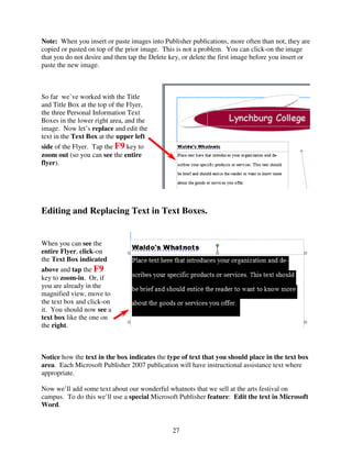 Note: When you insert or paste images into Publisher publications, more often than not, they are
copied or pasted on top of the prior image. This is not a problem. You can click-on the image
that you do not desire and then tap the Delete key, or delete the first image before you insert or
paste the new image.



So far we’ve worked with the Title
and Title Box at the top of the Flyer,
the three Personal Information Text
Boxes in the lower right area, and the
image. Now let’s replace and edit the
text in the Text Box at the upper left
side of the Flyer. Tap the F9 key to
zoom out (so you can see the entire
flyer).




Editing and Replacing Text in Text Boxes.


When you can see the
entire Flyer, click-on
the Text Box indicated
above and tap the F9
key to zoom-in. Or, if
you are already in the
magnified view, move to
the text box and click-on
it. You should now see a
text box like the one on
the right.



Notice how the text in the box indicates the type of text that you should place in the text box
area. Each Microsoft Publisher 2007 publication will have instructional assistance text where
appropriate.

Now we’ll add some text about our wonderful whatnots that we sell at the arts festival on
campus. To do this we’ll use a special Microsoft Publisher feature: Edit the text in Microsoft
Word.


                                               27
 
