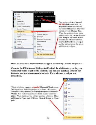 First, point to the text box and
                                                                RIGHT click-on the text. A
                                                                drop down menu box like the
                                                                one on the left appears. Move the
                                                                cursor down to Change Text.
                                                                When the next drop down menu
                                                                appears, move the cursor down to
                                                                Edit Story in Microsoft Word
                                                                and click the left mouse button.
                                                                Microsoft Word will now open
                                                                and the text shown on the screen
                                                                will be the text above.




Delete the above text in Microsoft Word and type-in the following – or some text you like:

Come to the Fifth Annual College Art Festival. In addition to great buys on
wonderful works of art by the students, you can also purchase some of our
fantastic and world-renowned whatnots. Each whatnot is unique and
irresistible.




This text is being typed-in a special Microsoft Word screen.
When you have finished typing the text above, click on the
Microsoft Office Button (at the top left corner of Microsoft
Word). You will see a drop down menu like the one to the
right. When it appears you will see a unique selection: Close
& Return to Flyer. pub. Click-on Close & Return to Flyer.
pub.




                                              28
 