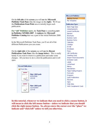 On the left side of the screen you will see the Microsoft
Publisher Task Pane (like the image on the right). We’ll use
the Publications from Print area to initially begin each
publication.

For “old” Publisher users, the Task Pane is something new
in Publisher XP/2002-2007. It replaces the Microsoft
Publisher Catalog that was a part of the initial Publisher 2000
screen.

In the Microsoft Publisher Task Pane, you’ll see all of the
different Publications you can create.


On the right side of the screen you will see the Recent
Publications Task Pane (like the image below). This is really
handy if you want to return to a publication and make some
changes. All you have to do is click the publication and it will
open.




In this tutorial, whenever we indicate that you need to click a mouse button, it
will mean to click the left mouse button – unless we indicate that you should
click the right mouse button. So, always move the cursor over the “place” we
indicate and “click left” unless we tell you otherwise.




                                                 2
 
