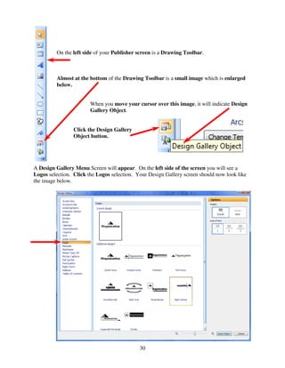 On the left side of your Publisher screen is a Drawing Toolbar.



         Almost at the bottom of the Drawing Toolbar is a small image which is enlarged
         below.


                        When you move your cursor over this image, it will indicate Design
                        Gallery Object.


                 Click the Design Gallery
                 Object button.




A Design Gallery Menu Screen will appear. On the left side of the screen you will see a
Logos selection. Click the Logos selection. Your Design Gallery screen should now look like
the image below.




                                             30
 