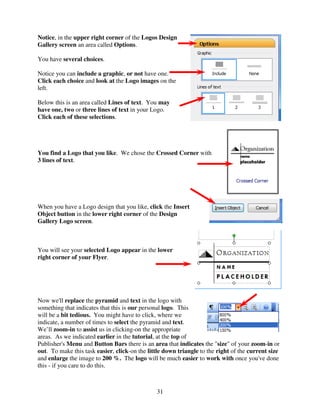 Notice, in the upper right corner of the Logos Design
Gallery screen an area called Options.

You have several choices.

Notice you can include a graphic, or not have one.
Click each choice and look at the Logo images on the
left.

Below this is an area called Lines of text. You may
have one, two or three lines of text in your Logo.
Click each of these selections.




You find a Logo that you like. We chose the Crossed Corner with
3 lines of text.




When you have a Logo design that you like, click the Insert
Object button in the lower right corner of the Design
Gallery Logo screen.



You will see your selected Logo appear in the lower
right corner of your Flyer.




Now we'll replace the pyramid and text in the logo with
something that indicates that this is our personal logo. This
will be a bit tedious. You might have to click, where we
indicate, a number of times to select the pyramid and text.
We’ll zoom-in to assist us in clicking-on the appropriate
areas. As we indicated earlier in the tutorial, at the top of
Publisher's Menu and Button Bars there is an area that indicates the "size" of your zoom-in or
out. To make this task easier, click-on the little down triangle to the right of the current size
and enlarge the image to 200 %. The logo will be much easier to work with once you've done
this - if you care to do this.



                                               31
 