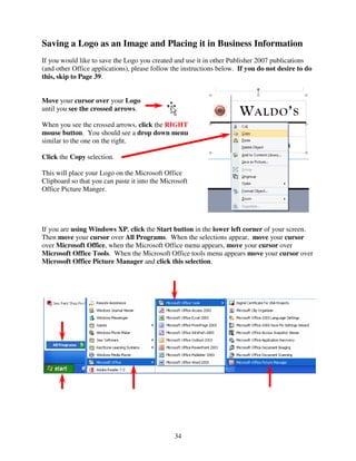 Saving a Logo as an Image and Placing it in Business Information
If you would like to save the Logo you created and use it in other Publisher 2007 publications
(and other Office applications), please follow the instructions below. If you do not desire to do
this, skip to Page 39.


Move your cursor over your Logo
until you see the crossed arrows.

When you see the crossed arrows, click the RIGHT
mouse button. You should see a drop down menu
similar to the one on the right.

Click the Copy selection.

This will place your Logo on the Microsoft Office
Clipboard so that you can paste it into the Microsoft
Office Picture Manger.




If you are using Windows XP, click the Start button in the lower left corner of your screen.
Then move your cursor over All Programs. When the selections appear, move your cursor
over Microsoft Office, when the Microsoft Office menu appears, move your cursor over
Microsoft Office Tools. When the Microsoft Office tools menu appears move your cursor over
Microsoft Office Picture Manager and click this selection.




                                                34
 