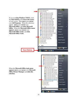 If you are using Windows VISTA, click
the Start button in the lower left corner
of your screen. Then move your cursor
over All Programs. When the selections
appear, move your cursor over
Microsoft Office, and click Microsoft
Office. When the Microsoft Office menu
appears, move your cursor over
Microsoft Office Tools, and click
Microsoft Office Tools.
.




                     Start Button




When the Microsoft Office tools menu
appears move your cursor over Microsoft
Office Picture Manager and click this
selection.




                                            35
 