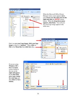 When the Microsoft Office Picture
                                                Manager menu screen appears move
                                                your cursor over the open area on the
                                                right and click the RIGHT mouse
                                                button. When the drop down menu
                                                appears, click Paste. You will now
                                                see your Logo image appear in the
                                                white area.




Once you see your Logo image, click your logo
image so that it is “marked.” Then, click on
File in the Menu Bar then click Save As…




If you are using
Windows XP a
Save As menu
screen similar to
the one on the
right will appear.
In the File name
area, type a name
for your logo and
then click the Save
button.




                                           36
 
