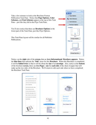 Take a few minutes to look at the Brochure Format
Publication Task Pane. Notice that Page Options, Color
Schemes, and Font Schemes appear at the top of this Task
Pane – just like they did in the Flyer Task Pane.


You’ll also notice that there are Brochure Options in the
lower part of the Task Pane, just like Flyer Options.


This Task Pane layout will be similar for all Publisher
Publications.




Notice, on the right side of the screen, that an Arcs Informational Brochure appears. Notice
the blue lines that indicate the "fold" areas for this Brochure. When this Brochure is completed,
it will be folded twice so that it will be about the size of an envelope. Also, notice at the bottom
of the brochure screen, there are two Pages - one for each side of the sheet of paper that will
make up the two sides of the Brochure. We'll return to edit each side when we have completed
the Brochure Task Pane.




                                                41
 