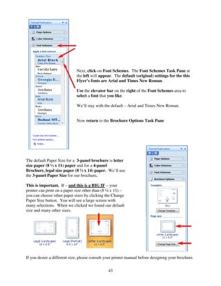 Next, click-on Font Schemes. The Font Schemes Task Pane at
                             the left will appear. The default (original) settings for the this
                             Flyer’s fonts are Arial and Times New Roman.

                             Use the elevator bar on the right of the Font Schemes area to
                             select a font that you like.

                             We’ll stay with the default – Arial and Times New Roman.


                             Now return to the Brochure Options Task Pane




The default Paper Size for a 3-panel brochure is letter
size paper (8 ½ x 11) paper and for a 4-panel
Brochure, legal size paper (8 ½ x 14) paper. We’ll use
the 3-panel Paper Size for our brochure.

This is important. If – and this is a BIG IF – your
printer can print on a paper size other than (8 ½ x 11) –
you can choose other paper sizes by clicking the Change
Paper Size button. You will see a large screen with
many selections. When we clicked we found our default
size and many other sizes.




If you desire a different size, please consult your printer manual before designing your brochure.


                                                43
 