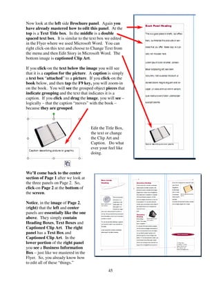 Now look at the left side Brochure panel. Again you
have already mastered how to edit this panel. At the
top is a Text Title box. In the middle is a double
spaced text box. It is similar to the text box we edited
in the Flyer where we used Microsoft Word. You can
right click-on this text and choose to Change Text from
the menu and then Edit Story in Microsoft Word. The
bottom image is captioned Clip Art.

If you click-on the text below the image you will see
that it is a caption for the picture. A caption is simply
a text box “attached” to a picture. If you click-on the
book below, and then tap the F9 key, you will zoom-in
on the book. You will see the grouped object pieces that
indicate grouping and the text that indicates it is a
caption. If you click and drag the image, you will see –
logically – that the caption “moves” with the book –
because they are grouped.



                                      Edit the Title Box,
                                      the text or change
                                      the Clip Art and
                                      Caption. Do what
                                      ever your feel like
                                      doing.



We’ll come back to the center
section of Page 1 after we look at
the three panels on Page 2. So,
click-on Page 2 at the bottom of
the screen.

Notice, in the image of Page 2,
(right) that the left and center
panels are essentially like the one
above. They simply contain
Heading Boxes, Text Boxes and
Captioned Clip Art. The right
panel has a Text Box and
Captioned Clip Art. In the
lower portion of the right panel
you see a Business Information
Box – just like we mastered in the
Flyer. So, you already know how
to edit all of these “things.”
                                                45
 