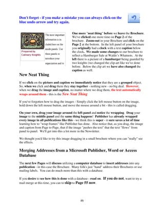 Don't forget - if you make a mistake you can always click-on the
blue undo arrow and try again.

                                         One more "neat thing" before we leave the Brochure.
                                         We've clicked one more time on Page 2 of the
                                         brochure. Zoom-out in your Brochure and click-on the
                                         Page 2 at the bottom. In the left panel of your brochure
                                         you originally had a clock with a text caption below
                                         the clock. We made some changes to our brochure to
                                         reflect a Hamburger Sale at Waldo’s Whatnots. At the
                                         left there is a picture of a hamburger being guarded by
                                         two knights (we changed the clip-art like we've done
                                         before. Below the clip art we have also changed the
                                         caption as well.
New Neat Thing
If we click-on the picture and caption we immediately notice that they are a grouped object.
So, when we click and drag them they stay together - nothing new - no big deal. However,
when we drag the image and caption, no matter where we drag them, the text automatically
wraps around them - this is the New Neat Thing

If you've forgotten how to drag the images - Simply click the left mouse button on the image,
hold down the left mouse button, and move the mouse around a bit - this is called dragging.

On your own, drag your image around the left panel and notice the wrapping. Drag your
image to the middle panel and the same thing happens! Publisher has already wrapped
every image in all publications like this - we think this is super - it sure saves a lot of time
learning how to "wrap frames" like Publisher has done. Also notice that, as you drag, the image
and caption from Page to Page, that if the image "pushes the text" that the text "flows" from
panel to panel. We'll get into this a lot more in the Newsletter.

We thought you'd like to try this image dragging in a small brochure where you can "really" see
the effects.

Merging Addresses from a Microsoft Publisher, Word or Access
Database
The next few Pages will discuss utilizing a computer database to insert addresses into any
publication - in this case the Brochure. Many folk's just "hand" address their Brochures or use
mailing labels. You can do much more than this with a database.

If you desire to see how this is done with a database - read on. If you do not, want to try a
mail merge at this time, you can to skip to Page 55 now.




                                               46
 