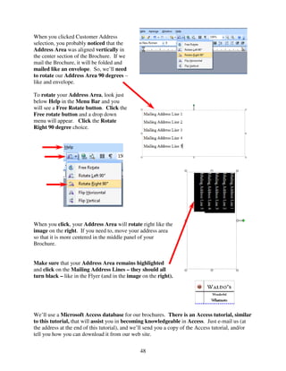 When you clicked Customer Address
selection, you probably noticed that the
Address Area was aligned vertically in
the center section of the Brochure. If we
mail the Brochure, it will be folded and
mailed like an envelope. So, we’ll need
to rotate our Address Area 90 degrees –
like and envelope.

To rotate your Address Area, look just
below Help in the Menu Bar and you
will see a Free Rotate button. Click the
Free rotate button and a drop down
menu will appear. Click the Rotate
Right 90 degree choice.




When you click, your Address Area will rotate right like the
image on the right. If you need to, move your address area
so that it is more centered in the middle panel of your
Brochure.


Make sure that your Address Area remains highlighted
and click on the Mailing Address Lines – they should all
turn black – like in the Flyer (and in the image on the right).




We’ll use a Microsoft Access database for our brochures. There is an Access tutorial, similar
to this tutorial, that will assist you in becoming knowledgeable in Access. Just e-mail us (at
the address at the end of this tutorial), and we’ll send you a copy of the Access tutorial, and/or
tell you how you can download it from our web site.


                                                48
 
