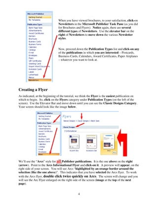 When you have viewed brochures, to your satisfaction, click-on
                                Newsletters in the Microsoft Publisher Task Pane (as you did
                                for Brochures and Flyers). Notice again, there are several
                                different types of Newsletters. Use the elevator bar on the
                                right of Newsletters to move down the various Newsletter
                                styles.


                                Now, proceed down the Publication Types list and click-on any
                                of the publications in which you are interested – Postcards,
                                Business Cards, Calendars, Award Certificates, Paper Airplanes
                                – whatever you want to look at.




Creating a Flyer
As indicated, at the beginning of the tutorial, we think the Flyer is the easiest publication on
which to begin. So, click on the Flyers category under Publication Types (on the left of the
screen). Use the Elevator Bar and move down until you can see the Classic Designs Category.
Your screen should look like the image below.




We’ll use the “Arcs” style for all Publisher publications. It is the one above on the right
(arrow). Point to the Arcs Informational Flyer and click-on it. A preview will appear, on the
right side of your screen. You will see Arcs “highlighted by an orange border around the
selection (like the one above)”. This indicates that you have selected the Arcs flyer. To work
with the Arcs flyer, double click twice quickly on Arcs. The screen will change and you
will see the Arc Flyer enlarged on the right side of the screen (image at the top of the next
page).


                                                4
 