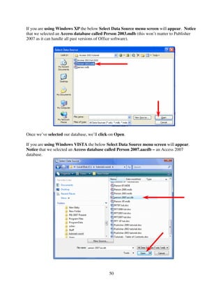If you are using Windows XP the below Select Data Source menu screen will appear. Notice
that we selected an Access database called Person 2003.mdb (this won’t matter to Publisher
2007 as it can handle all past versions of Office software).




Once we’ve selected our database, we’ll click-on Open.

If you are using Windows VISTA the below Select Data Source menu screen will appear.
Notice that we selected an Access database called Person 2007.aacdb – an Access 2007
database.




                                             50
 