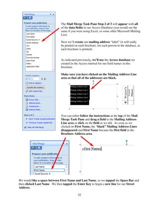 The Mail Merge Task Pane Step 2 of 3 will appear with all
                              of the data fields in our Access Database (you would see the
                              same if you were using Excel, or some other Microsoft Mailing
                              List).

                              Next we’ll create our mailing address “label” (it will really
                              be printed on each brochure, for each person in the database, as
                              each brochure is printed).


                              As indicated previously, we’ll use the Access database we
                              created in the Access tutorial for our field names in this
                              brochure.

                              Make sure you have clicked on the Mailing Address Line
                              area so that all of the addresses are black.




                              You can either follow the instructions at the top of the Mail
                              Merge Task Pane and drag a field to the Mailing Address
                              Line area or click on the field as we did. As soon as we
                              clicked on First Name, the “black” Mailing Address Lines
                              disappeared and First Name became the first field in the
                              Brochure Address area.




We would like a space between First Name and Last Name, so we tapped the Space Bar and
then clicked Last Name. We then tapped the Enter Key to begin a new line for our Street
Address.

                                           52
 