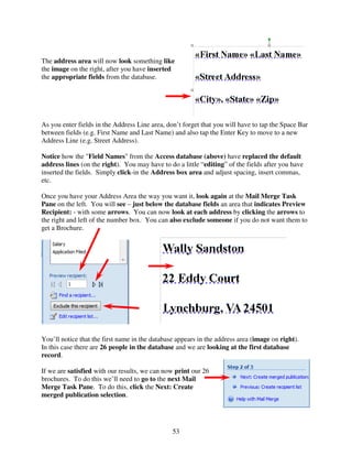 The address area will now look something like
the image on the right, after you have inserted
the appropriate fields from the database.




As you enter fields in the Address Line area, don’t forget that you will have to tap the Space Bar
between fields (e.g. First Name and Last Name) and also tap the Enter Key to move to a new
Address Line (e.g. Street Address).

Notice how the "Field Names" from the Access database (above) have replaced the default
address lines (on the right). You may have to do a little “editing” of the fields after you have
inserted the fields. Simply click-in the Address box area and adjust spacing, insert commas,
etc.

Once you have your Address Area the way you want it, look again at the Mail Merge Task
Pane on the left. You will see – just below the database fields an area that indicates Preview
Recipient: - with some arrows. You can now look at each address by clicking the arrows to
the right and left of the number box. You can also exclude someone if you do not want them to
get a Brochure.




You’ll notice that the first name in the database appears in the address area (image on right).
In this case there are 26 people in the database and we are looking at the first database
record.

If we are satisfied with our results, we can now print our 26
brochures. To do this we’ll need to go to the next Mail
Merge Task Pane. To do this, click the Next: Create
merged publication selection.




                                                53
 