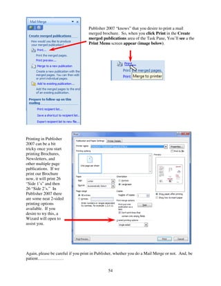 Publisher 2007 “knows” that you desire to print a mail
                                   merged brochure. So, when you click Print in the Create
                                   merged publications area of the Task Pane, You’ll see a the
                                   Print Menu screen appear (image below).




Printing in Publisher
2007 can be a bit
tricky once you start
printing Brochures,
Newsletters, and
other multiple page
publications. If we
print our Brochure
now, it will print 26
“Side 1’s” and then
26 “Side 2’s.” In
Publisher 2007 there
are some neat 2-sided
printing options
available. If you
desire to try this, a
Wizard will open to
assist you.




Again, please be careful if you print in Publisher, whether you do a Mail Merge or not. And, be
patient………………

                                               54
 